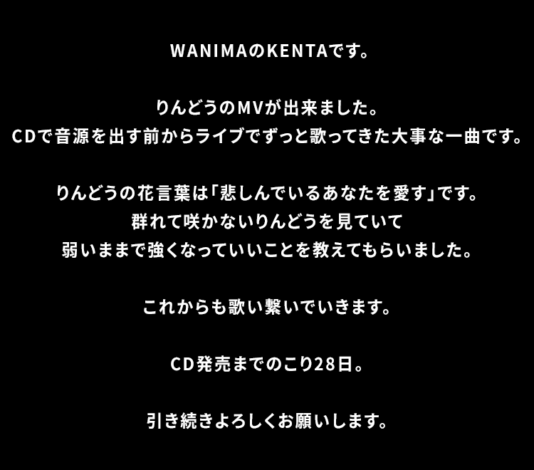 WANIMAのKENTAです。りんどうのMVが出来ました。CDで音源を出す前からライブでずっと歌ってきた大事な一曲です。りんどうの花言葉は「悲しんでいるあなたを愛す」です。群れて咲かないりんどうを見ていて弱いままで強くなっていいことを教えてもらいました。これからも歌い繋いでいきます。CD発売までのこり28日。引き続きよろしくお願いします。